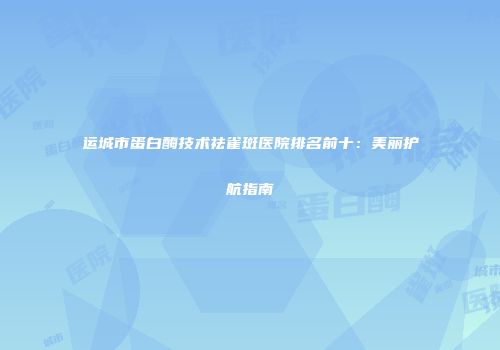 运城市蛋白酶技术祛雀斑医院排名前十：美丽护航指南