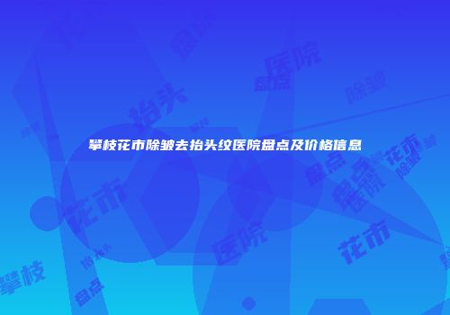 攀枝花市除皱去抬头纹医院盘点及价格信息
