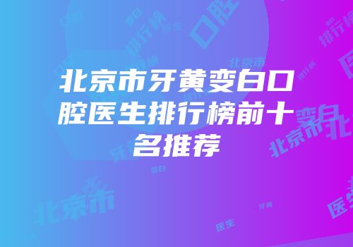 北京市牙黄变白口腔医生排行榜前十名推荐