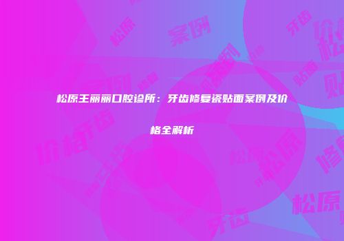 松原王丽丽口腔诊所：牙齿修复瓷贴面案例及价格全解析