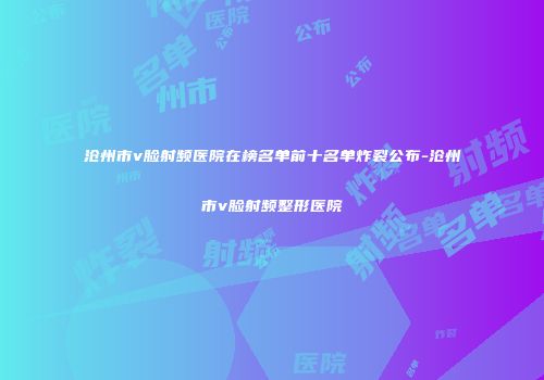 沧州市v脸射频医院在榜名单前十名单炸裂公布-沧州市v脸射频整形医院