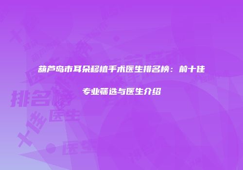 葫芦岛市耳朵移植手术医生排名榜：前十佳专业筛选与医生介绍