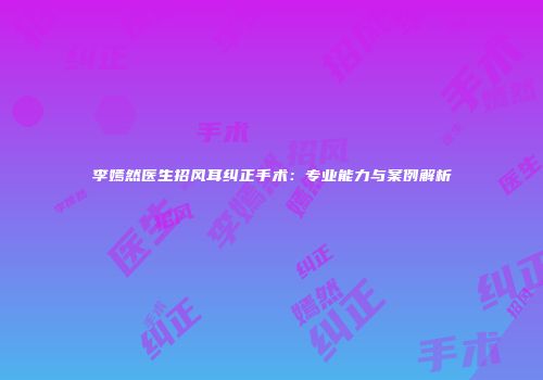 李嫣然医生招风耳纠正手术：专业能力与案例解析