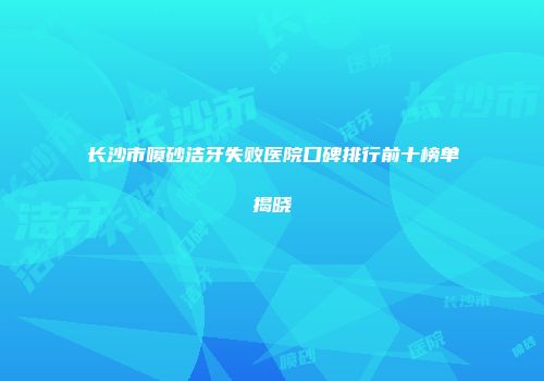 长沙市喷砂洁牙失败医院口碑排行前十榜单揭晓