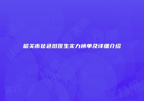 韶关市祛色斑医生实力榜单及详细介绍