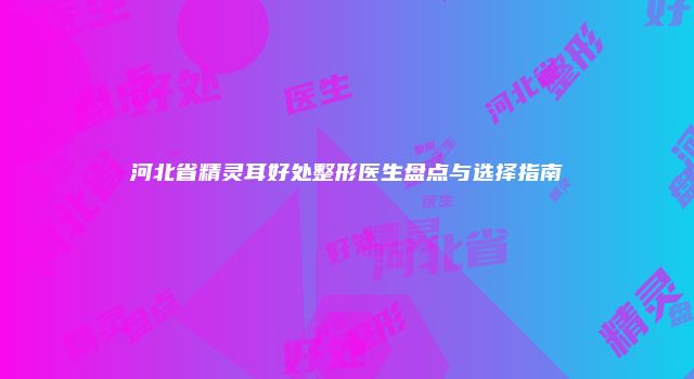 河北省精灵耳好处整形医生盘点与选择指南