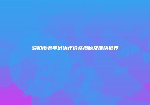 濮阳市老年斑治疗价格揭秘及医院推荐