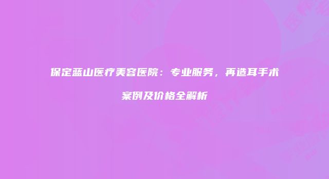 保定蓝山医疗美容医院：专业服务，再造耳手术案例及价格全解析