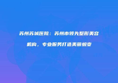 苏州苏城医院：苏州市领先整形美容机构，专业服务打造美丽蜕变