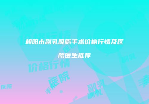 朝阳市副乳吸脂手术价格行情及医院医生推荐