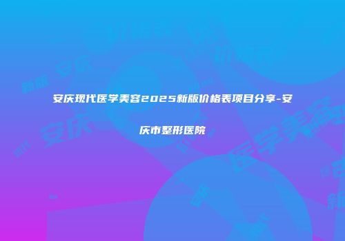 安庆现代医学美容2025新版价格表项目分享-安庆市整形医院