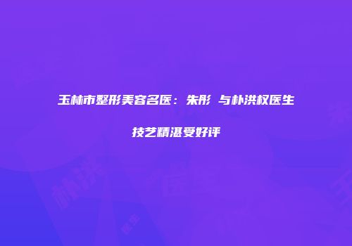 玉林市整形美容名医：朱彤玥与朴洪权医生技艺精湛受好评