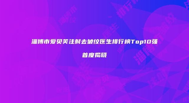 淄博市爱贝芙注射去皱纹医生排行榜Top10强首度揭晓