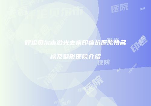 呼伦贝尔市激光去痘印痘坑医院排名榜及整形医院介绍
