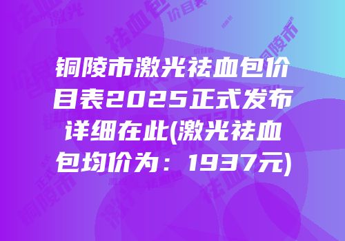 铜陵市激光祛血包价目表2025正式发布详细在此(激光祛血包均价为：1937元)