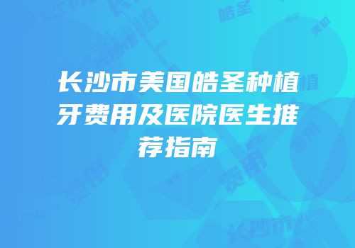 长沙市美国皓圣种植牙费用及医院医生推荐指南