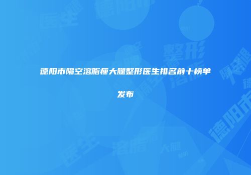 德阳市隔空溶脂瘦大腿整形医生排名前十榜单发布
