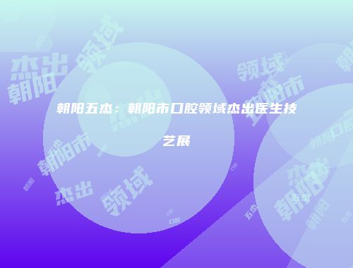 朝阳五杰：朝阳市口腔领域杰出医生技艺展