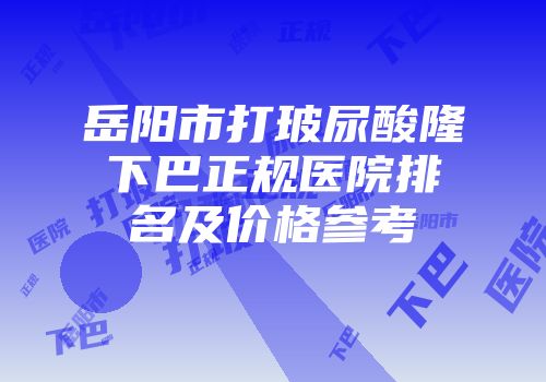 岳阳市打玻尿酸隆下巴正规医院排名及价格参考