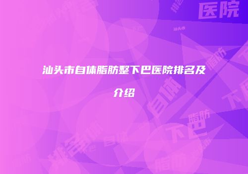 汕头市自体脂肪整下巴医院排名及介绍