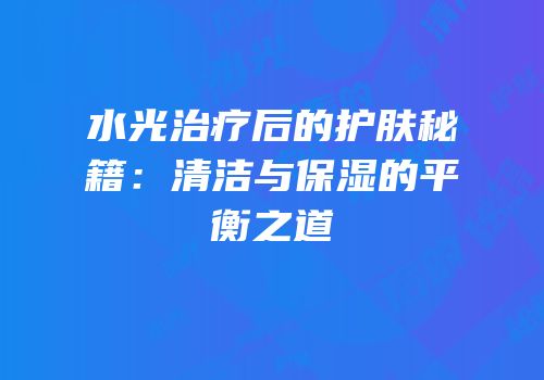 水光治疗后的护肤秘籍：清洁与保湿的平衡之道