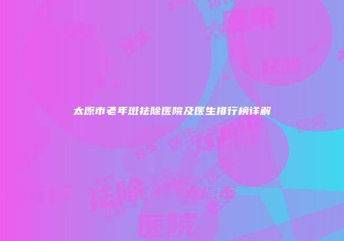 太原市老年斑祛除医院及医生排行榜详解