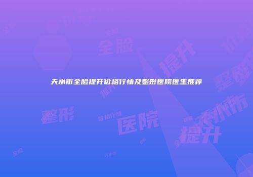 天水市全脸提升价格行情及整形医院医生推荐