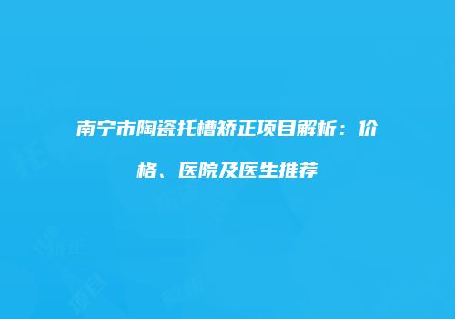 南宁市陶瓷托槽矫正项目解析：价格、医院及医生推荐