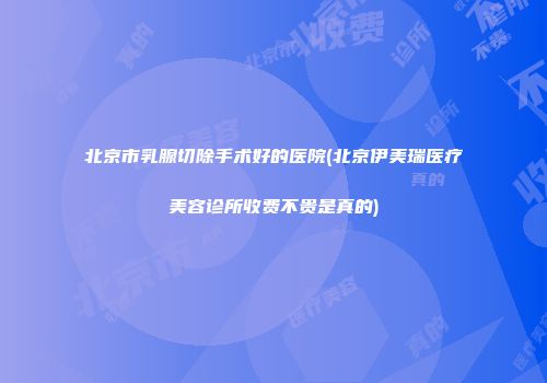 北京市乳腺切除手术好的医院(北京伊美瑞医疗美容诊所收费不贵是真的)