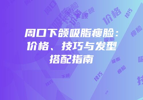 周口下颌吸脂瘦脸：价格、技巧与发型搭配指南