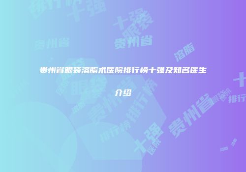 贵州省眼袋溶脂术医院排行榜十强及知名医生介绍