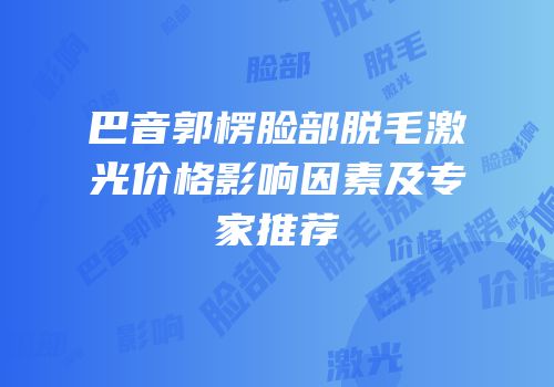 巴音郭楞脸部脱毛激光价格影响因素及专家推荐
