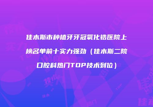佳木斯市种植牙牙冠氧化锆医院上榜名单前十实力强劲（佳木斯二院口腔科热门TOP技术到位）