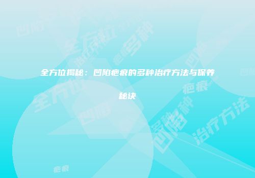 全方位揭秘：凹陷疤痕的多种治疗方法与保养秘诀