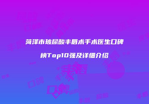 菏泽市玻尿酸丰唇术手术医生口碑榜Top10强及详细介绍