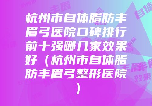 杭州市自体脂肪丰眉弓医院口碑排行前十强哪几家效果好（杭州市自体脂肪丰眉弓整形医院）