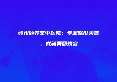 赣州颐养堂中医院：专业整形美容，成就美丽蜕变