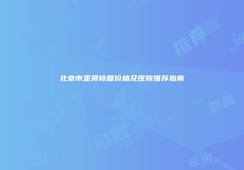 北京市歪鼻修复价格及医院推荐指南