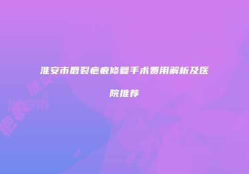 淮安市唇裂疤痕修复手术费用解析及医院推荐