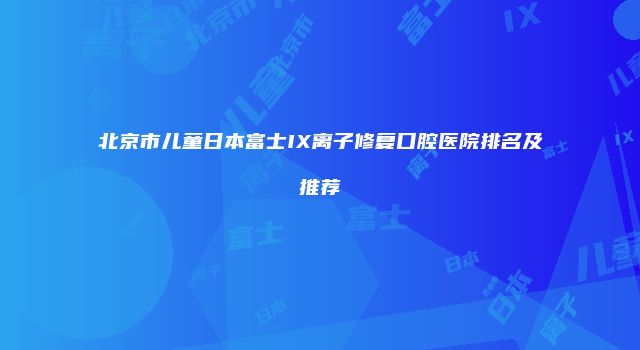 北京市儿童日本富士IX离子修复口腔医院排名及推荐