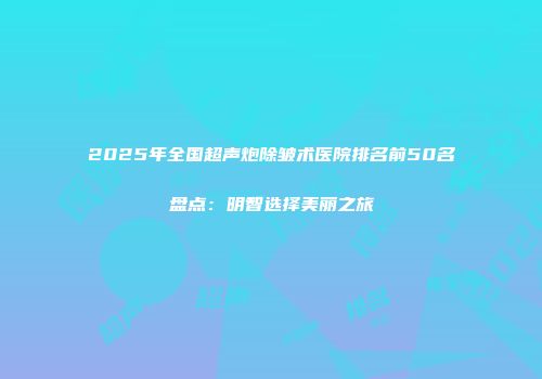 2025年全国超声炮除皱术医院排名前50名盘点：明智选择美丽之旅