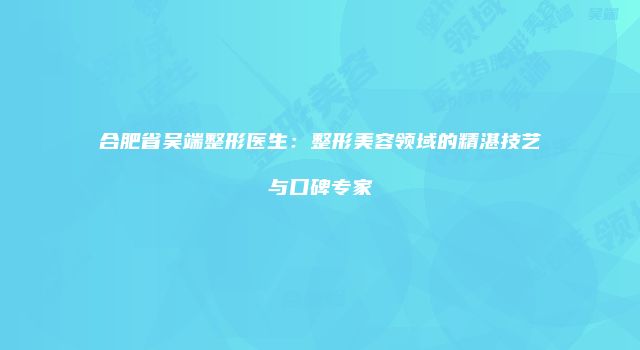 合肥省吴端整形医生：整形美容领域的精湛技艺与口碑专家