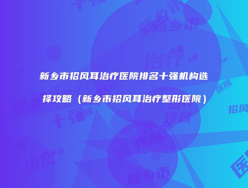 新乡市招风耳治疗医院排名十强机构选择攻略（新乡市招风耳治疗整形医院）