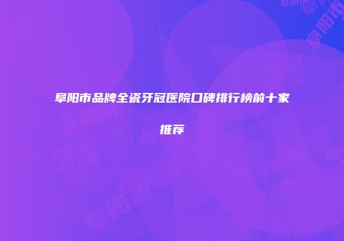 阜阳市品牌全瓷牙冠医院口碑排行榜前十家推荐