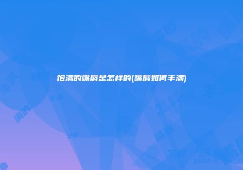 饱满的嘴唇是怎样的(嘴唇如何丰满)