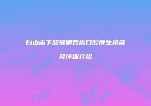 白山市下颌颊侧智齿口腔医生排名及详细介绍