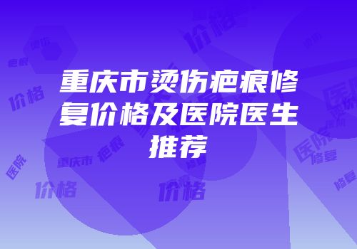 重庆市烫伤疤痕修复价格及医院医生推荐