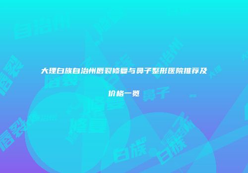 大理白族自治州唇裂修复与鼻子整形医院推荐及价格一览