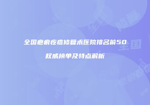 全国疤痕疙瘩修复术医院排名前50权威榜单及特点解析