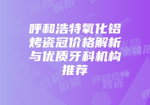 呼和浩特氧化铝烤瓷冠价格解析与优质牙科机构推荐